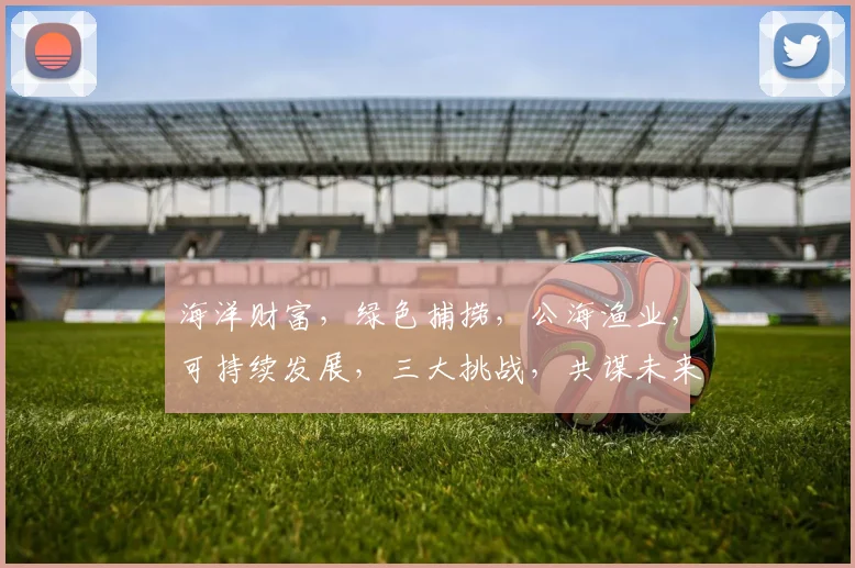海洋财富，绿色捕捞，公海渔业，可持续发展，三大挑战，共谋未来