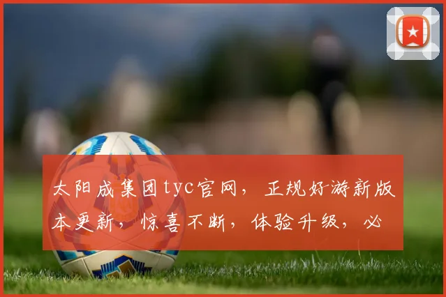 太阳成集团tyc官网，正规好游新版本更新，惊喜不断，体验升级，必看攻略，不容错过
