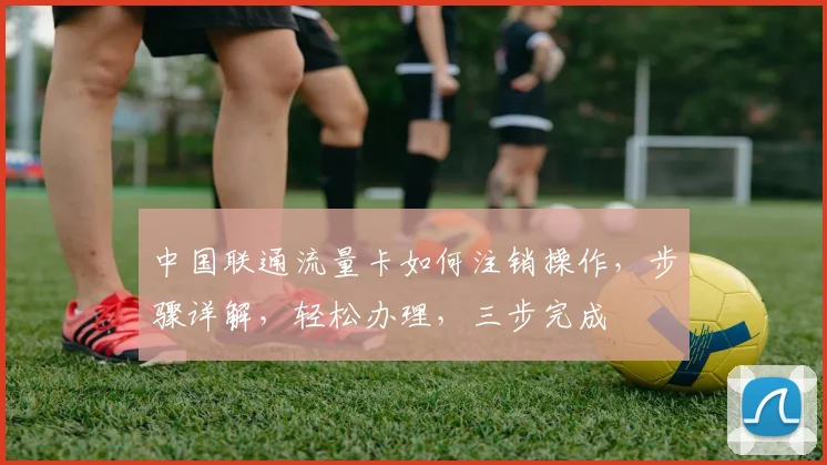 中国联通流量卡如何注销操作，步骤详解，轻松办理，三步完成