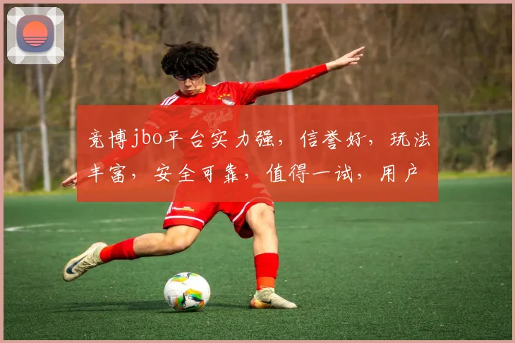 竞博jbo平台实力强，信誉好，玩法丰富，安全可靠，值得一试，用户好评如潮