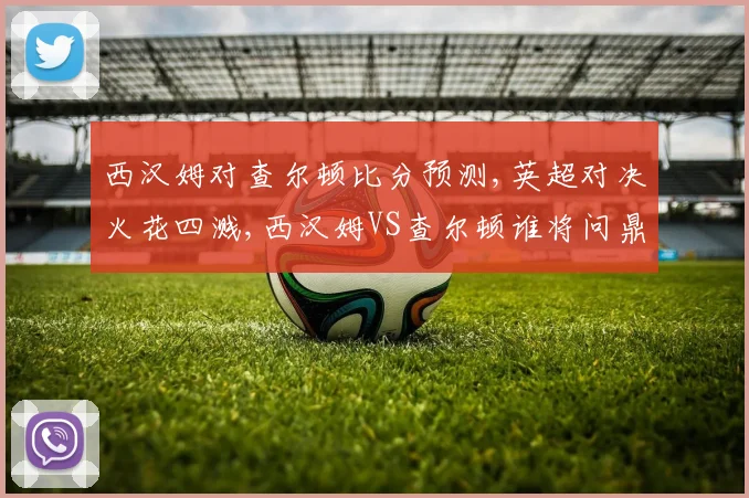 西汉姆对查尔顿比分预测,英超对决火花四溅,西汉姆VS查尔顿谁将问鼎