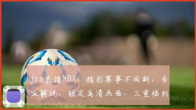 jrs直播NBA，精彩赛事不间断，专业解说，锁定高清画面，三重福利等你来