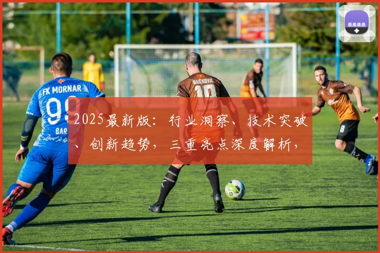 2025最新版：行业洞察、技术突破、创新趋势，三重亮点深度解析，不容错过