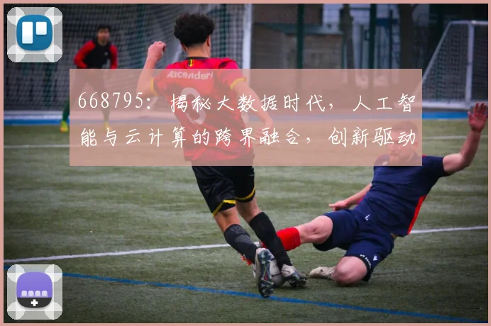 668795：揭秘大数据时代，人工智能与云计算的跨界融合，创新驱动发展三大趋势，共筑未来
